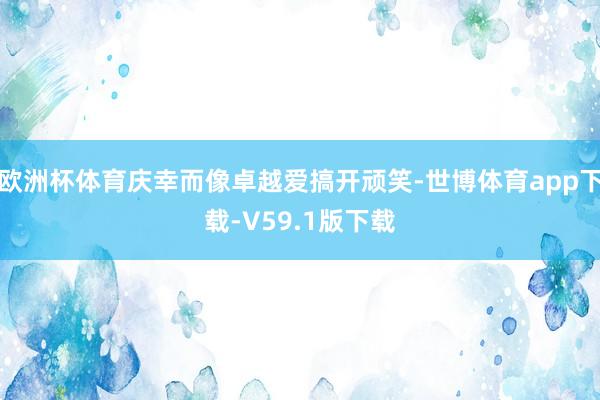 欧洲杯体育庆幸而像卓越爱搞开顽笑-世博体育app下载-V59.1版下载
