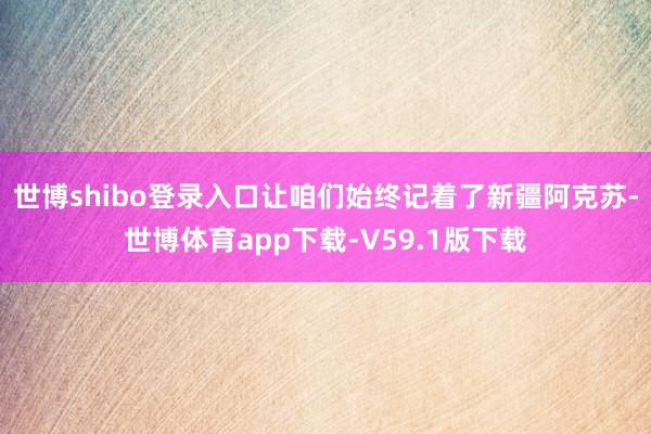 世博shibo登录入口让咱们始终记着了新疆阿克苏-世博体育app下载-V59.1版下载