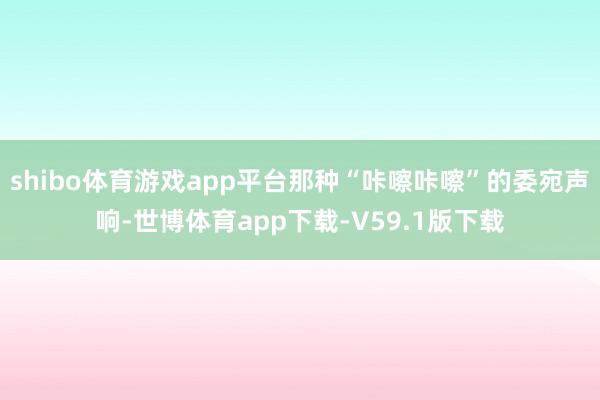 shibo体育游戏app平台那种“咔嚓咔嚓”的委宛声响-世博体育app下载-V59.1版下载