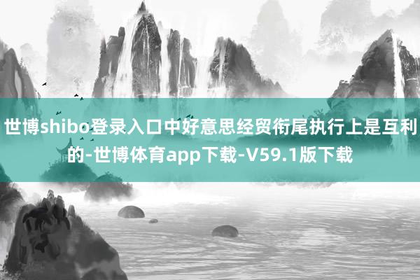 世博shibo登录入口中好意思经贸衔尾执行上是互利的-世博体育app下载-V59.1版下载