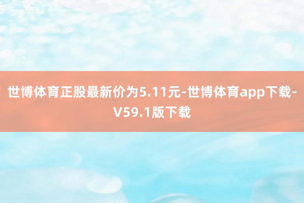 世博体育正股最新价为5.11元-世博体育app下载-V59.1版下载