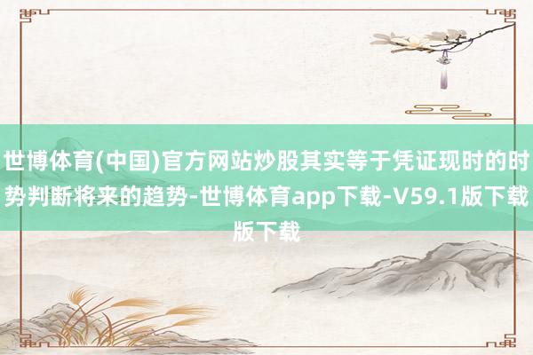世博体育(中国)官方网站炒股其实等于凭证现时的时势判断将来的趋势-世博体育app下载-V59.1版下载