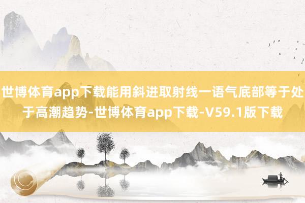世博体育app下载能用斜进取射线一语气底部等于处于高潮趋势-世博体育app下载-V59.1版下载