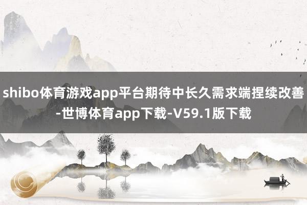 shibo体育游戏app平台期待中长久需求端捏续改善-世博体育app下载-V59.1版下载