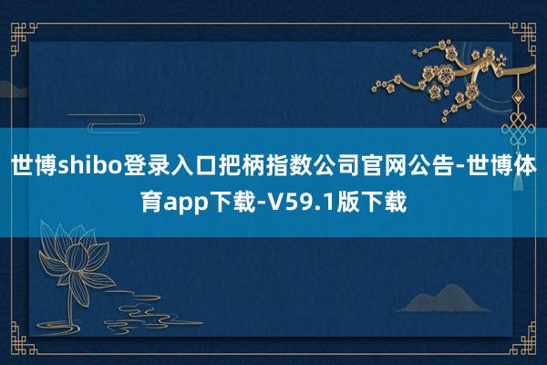 世博shibo登录入口　　把柄指数公司官网公告-世博体育app下载-V59.1版下载