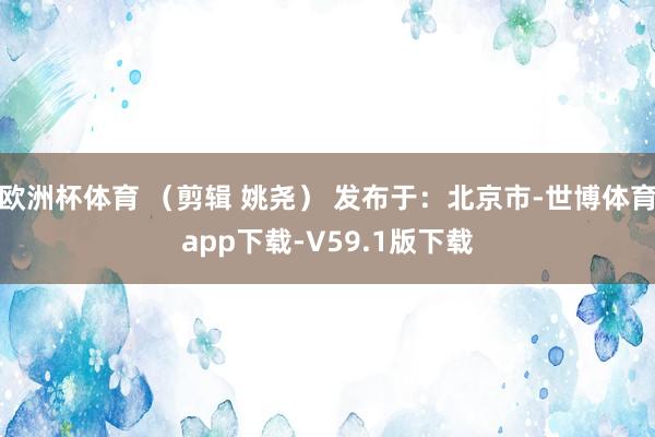 欧洲杯体育 （剪辑 姚尧） 发布于：北京市-世博体育app下载-V59.1版下载