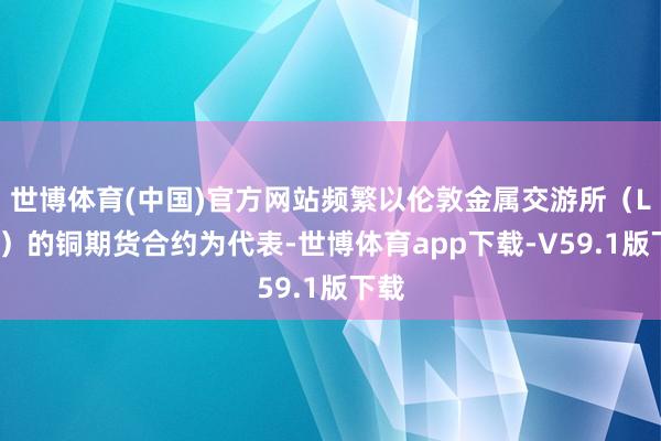 世博体育(中国)官方网站频繁以伦敦金属交游所（LME）的铜期货合约为代表-世博体育app下载-V59.1版下载