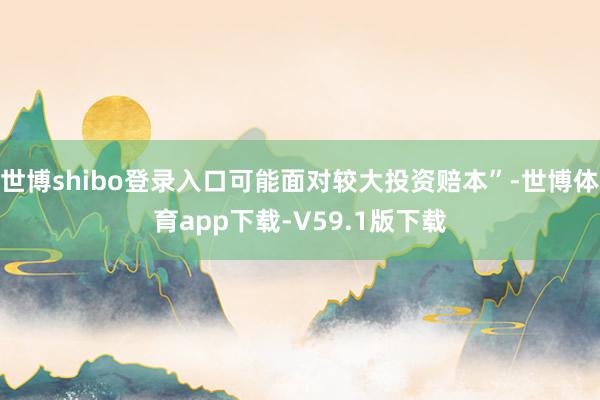世博shibo登录入口可能面对较大投资赔本”-世博体育app下载-V59.1版下载