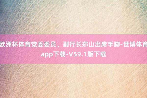欧洲杯体育党委委员、副行长郑山出席手脚-世博体育app下载-V59.1版下载