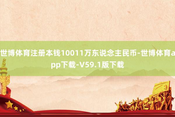 世博体育注册本钱10011万东说念主民币-世博体育app下载-V59.1版下载