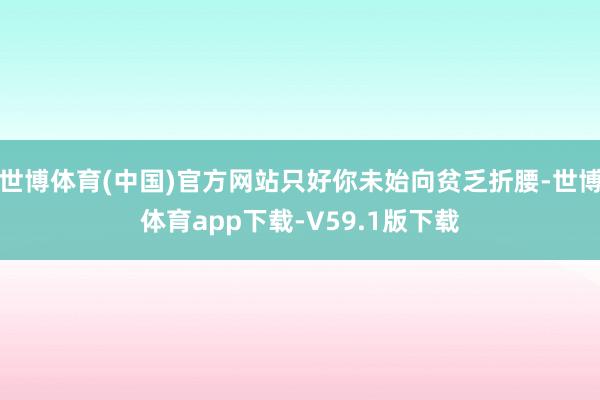 世博体育(中国)官方网站只好你未始向贫乏折腰-世博体育app下载-V59.1版下载
