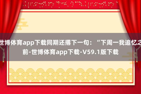 世博体育app下载同期还撂下一句：“下周一我追忆之前-世博体育app下载-V59.1版下载