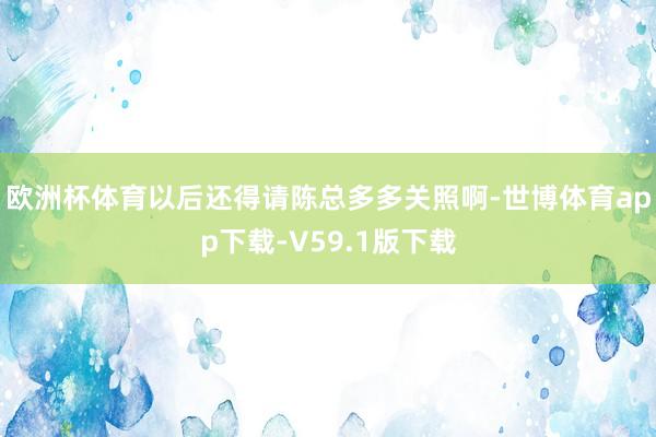 欧洲杯体育以后还得请陈总多多关照啊-世博体育app下载-V59.1版下载