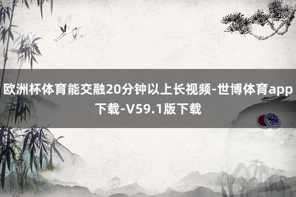 欧洲杯体育能交融20分钟以上长视频-世博体育app下载-V59.1版下载