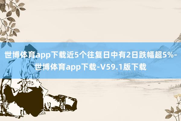 世博体育app下载近5个往复日中有2日跌幅超5%-世博体育app下载-V59.1版下载