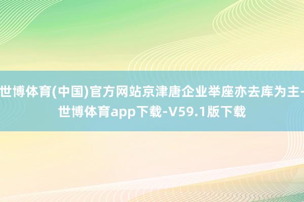 世博体育(中国)官方网站京津唐企业举座亦去库为主-世博体育app下载-V59.1版下载