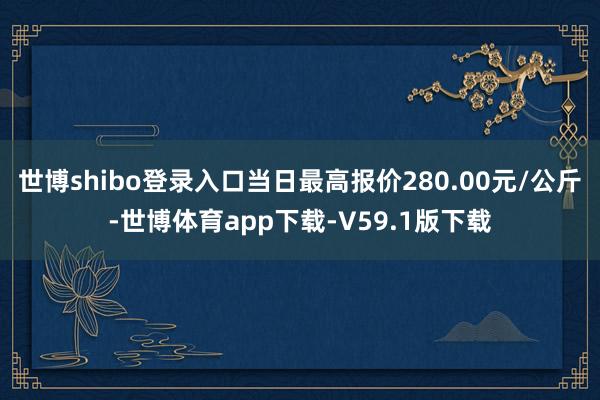 世博shibo登录入口当日最高报价280.00元/公斤-世博体育app下载-V59.1版下载