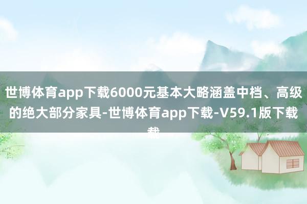 世博体育app下载6000元基本大略涵盖中档、高级的绝大部分家具-世博体育app下载-V59.1版下载