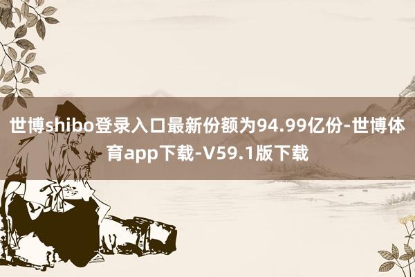 世博shibo登录入口最新份额为94.99亿份-世博体育app下载-V59.1版下载