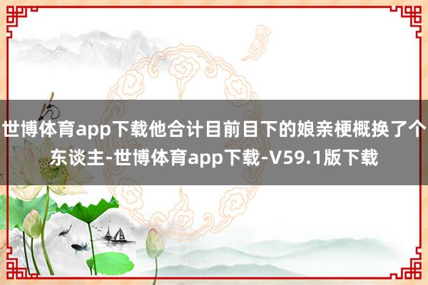 世博体育app下载他合计目前目下的娘亲梗概换了个东谈主-世博体育app下载-V59.1版下载