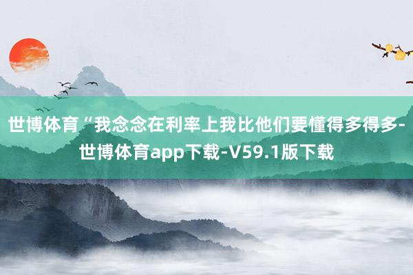 世博体育　　“我念念在利率上我比他们要懂得多得多-世博体育app下载-V59.1版下载