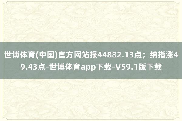 世博体育(中国)官方网站报44882.13点；纳指涨49.43点-世博体育app下载-V59.1版下载