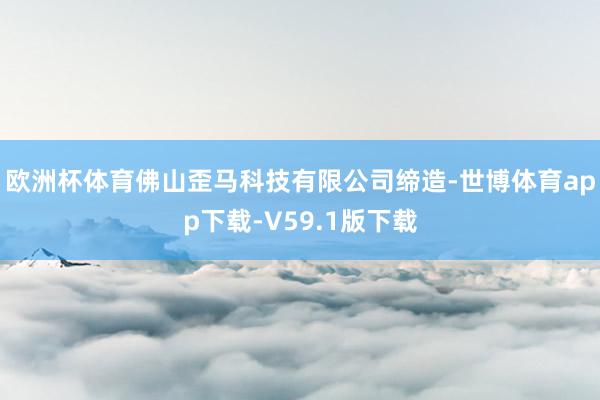 欧洲杯体育佛山歪马科技有限公司缔造-世博体育app下载-V59.1版下载