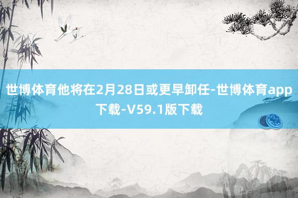 世博体育他将在2月28日或更早卸任-世博体育app下载-V59.1版下载