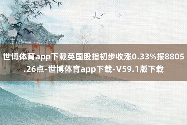 世博体育app下载英国股指初步收涨0.33%报8805.26点-世博体育app下载-V59.1版下载