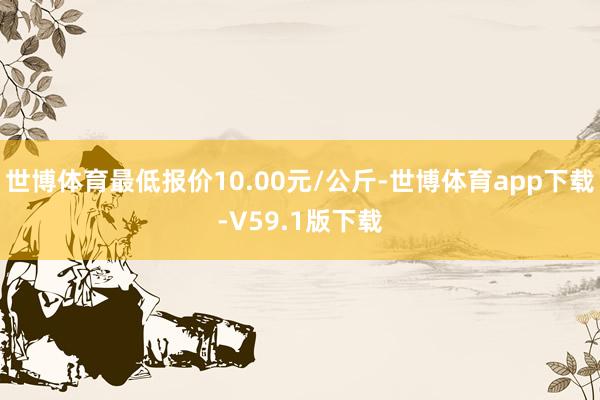 世博体育最低报价10.00元/公斤-世博体育app下载-V59.1版下载