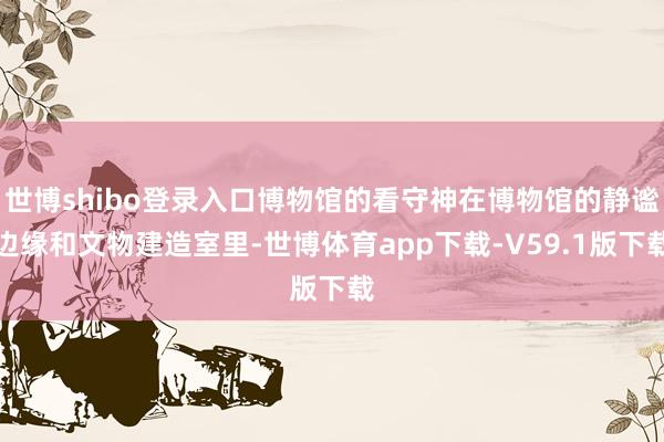 世博shibo登录入口博物馆的看守神在博物馆的静谧边缘和文物建造室里-世博体育app下载-V59.1版下载