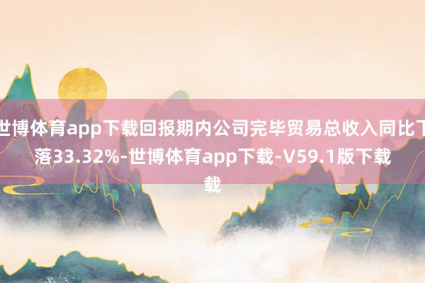 世博体育app下载回报期内公司完毕贸易总收入同比下落33.32%-世博体育app下载-V59.1版下载
