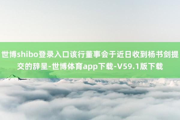 世博shibo登录入口该行董事会于近日收到杨书剑提交的辞呈-世博体育app下载-V59.1版下载