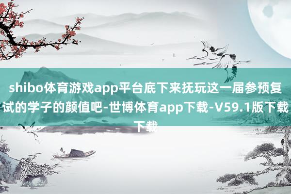 shibo体育游戏app平台底下来抚玩这一届参预复试的学子的颜值吧-世博体育app下载-V59.1版下载