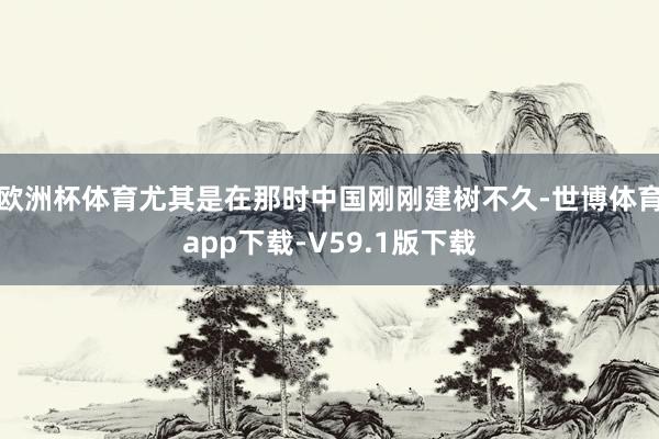欧洲杯体育尤其是在那时中国刚刚建树不久-世博体育app下载-V59.1版下载