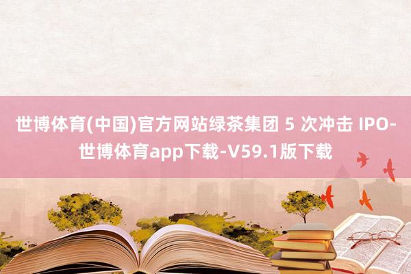 世博体育(中国)官方网站绿茶集团 5 次冲击 IPO-世博体育app下载-V59.1版下载