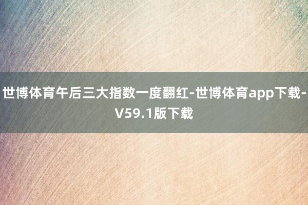世博体育午后三大指数一度翻红-世博体育app下载-V59.1版下载
