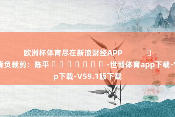 欧洲杯体育尽在新浪财经APP            						背负裁剪：陈平 							-世博体育app下载-V59.1版下载