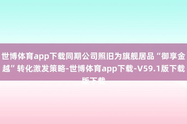 世博体育app下载同期公司照旧为旗舰居品“御享金越”转化激发策略-世博体育app下载-V59.1版下载