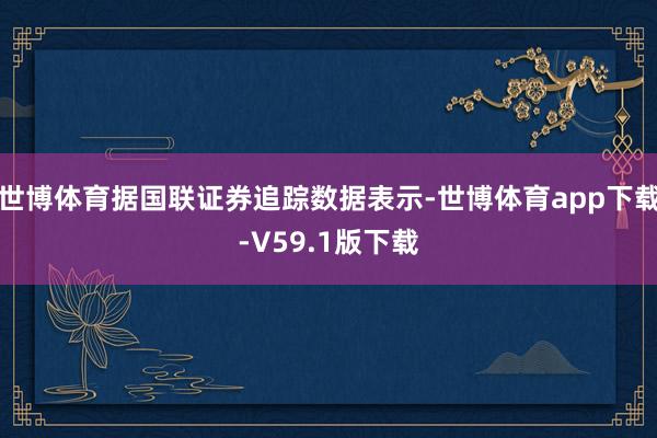 世博体育据国联证券追踪数据表示-世博体育app下载-V59.1版下载