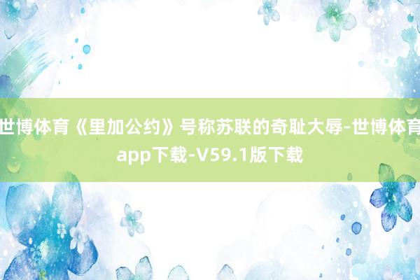 世博体育《里加公约》号称苏联的奇耻大辱-世博体育app下载-V59.1版下载