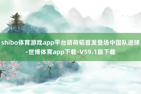shibo体育游戏app平台胡荷韬首发登场中国队进球-世博体育app下载-V59.1版下载