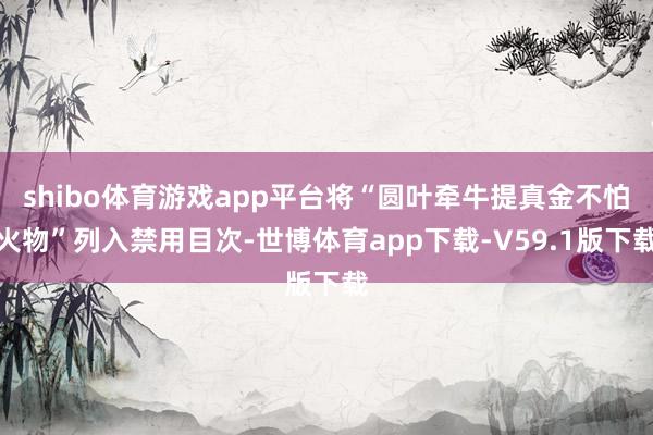 shibo体育游戏app平台将“圆叶牵牛提真金不怕火物”列入禁用目次-世博体育app下载-V59.1版下载