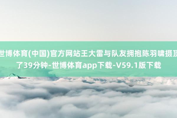 世博体育(中国)官方网站王大雷与队友拥抱陈羽啸摄顶了39分钟-世博体育app下载-V59.1版下载