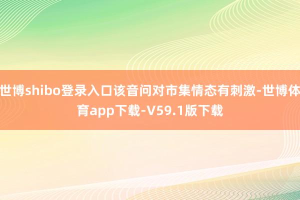 世博shibo登录入口该音问对市集情态有刺激-世博体育app下载-V59.1版下载