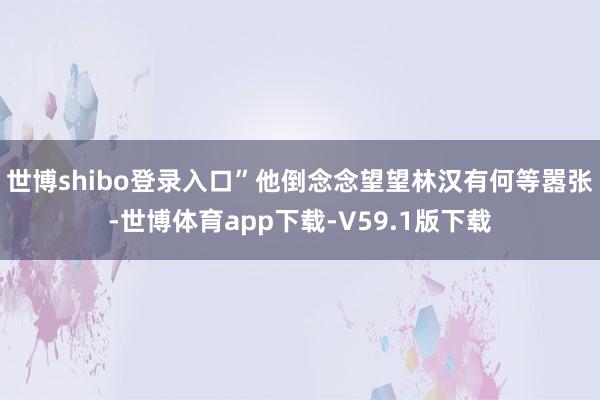 世博shibo登录入口”他倒念念望望林汉有何等嚣张-世博体育app下载-V59.1版下载