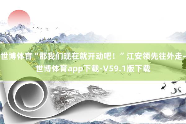 世博体育“那我们现在就开动吧！”江安领先往外走-世博体育app下载-V59.1版下载