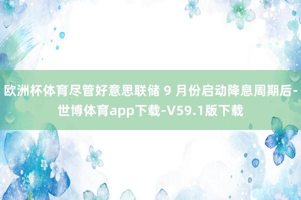 欧洲杯体育尽管好意思联储 9 月份启动降息周期后-世博体育app下载-V59.1版下载