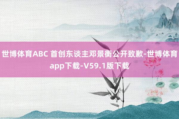 世博体育ABC 首创东谈主邓景衡公开致歉-世博体育app下载-V59.1版下载