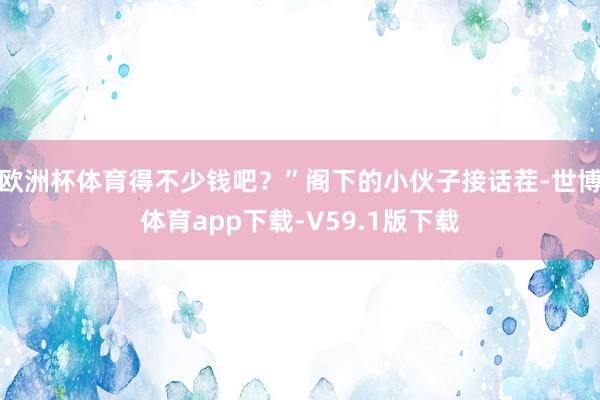 欧洲杯体育得不少钱吧？”阁下的小伙子接话茬-世博体育app下载-V59.1版下载